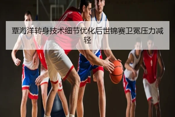 覃海洋转身技术细节优化后世锦赛卫冕压力减轻
