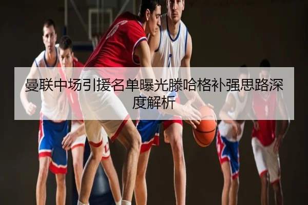 曼联中场引援名单曝光滕哈格补强思路深度解析