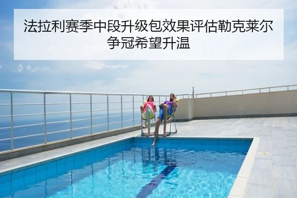 法拉利赛季中段升级包效果评估勒克莱尔争冠希望升温