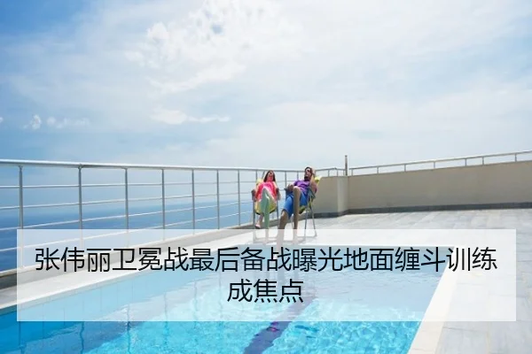 张伟丽卫冕战最后备战曝光地面缠斗训练成焦点